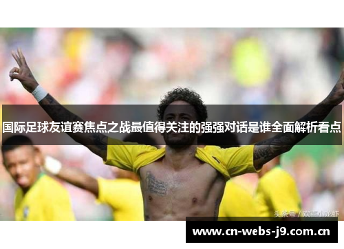 国际足球友谊赛焦点之战最值得关注的强强对话是谁全面解析看点 国际足球友谊赛焦点之战最值得关注的强强对话是谁全面解析看点